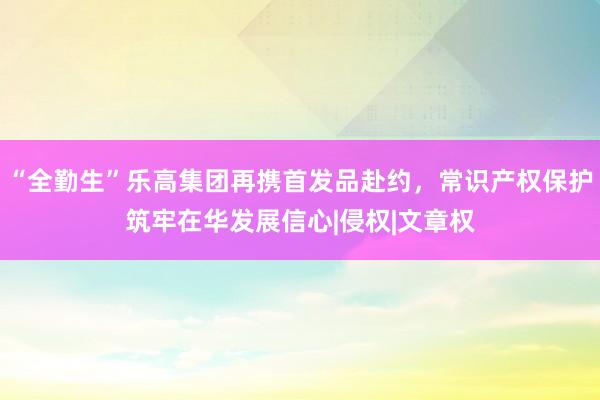 “全勤生”乐高集团再携首发品赴约，常识产权保护筑牢在华发展信心|侵权|文章权