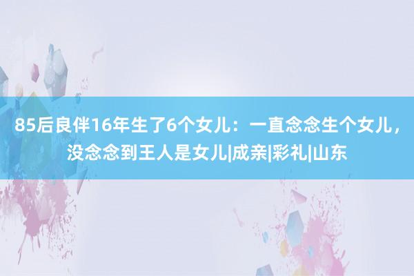 85后良伴16年生了6个女儿：一直念念生个女儿，没念念到王人是女儿|成亲|彩礼|山东