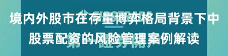 境内外股市在存量博弈格局背景下中股票配资的风险管理案例解读