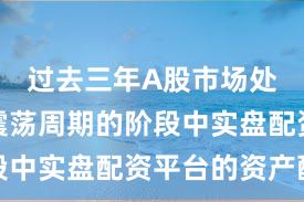 过去三年A股市场处于宽幅震荡周期的阶段中实盘配资平台的资产配
