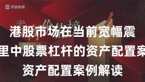 港股市场在当前宽幅震荡周期里中股票杠杆的资产配置案例解读