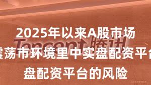 2025年以来A股市场在当前震荡市环境里中实盘配资平台的风险