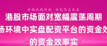 港股市场面对宽幅震荡周期的市场环境中实盘配资平台的资金效率实