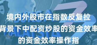境内外股市在指数反复拉锯阶段背景下中配资炒股的资金效率操作指