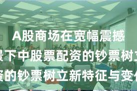 A股商场在宽幅震撼周期配景下中股票配资的钞票树立新特征与变化